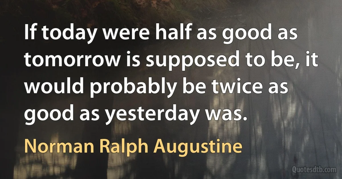 If today were half as good as tomorrow is supposed to be, it would probably be twice as good as yesterday was. (Norman Ralph Augustine)