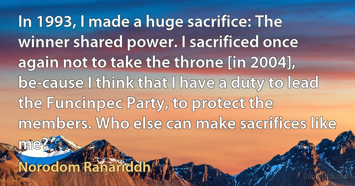 In 1993, I made a huge sacrifice: The winner shared power. I sacrificed once again not to take the throne [in 2004], be­cause I think that I have a duty to lead the Funcinpec Party, to protect the members. Who else can make sacrifices like me? (Norodom Ranariddh)