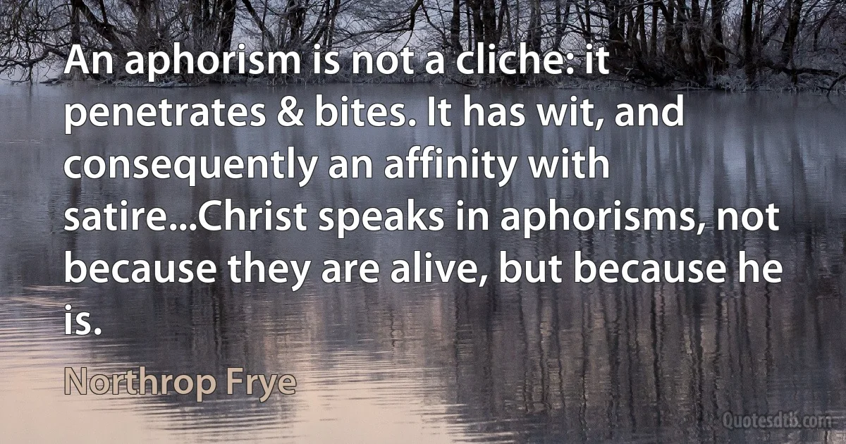 An aphorism is not a cliche: it penetrates & bites. It has wit, and consequently an affinity with satire...Christ speaks in aphorisms, not because they are alive, but because he is. (Northrop Frye)