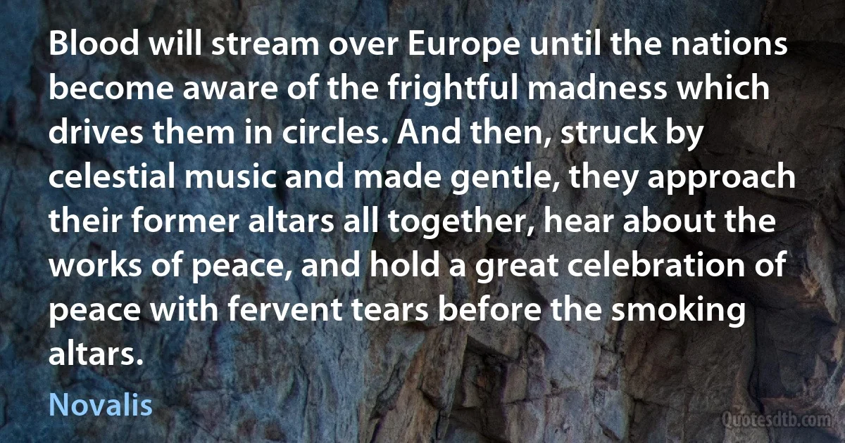 Blood will stream over Europe until the nations become aware of the frightful madness which drives them in circles. And then, struck by celestial music and made gentle, they approach their former altars all together, hear about the works of peace, and hold a great celebration of peace with fervent tears before the smoking altars. (Novalis)