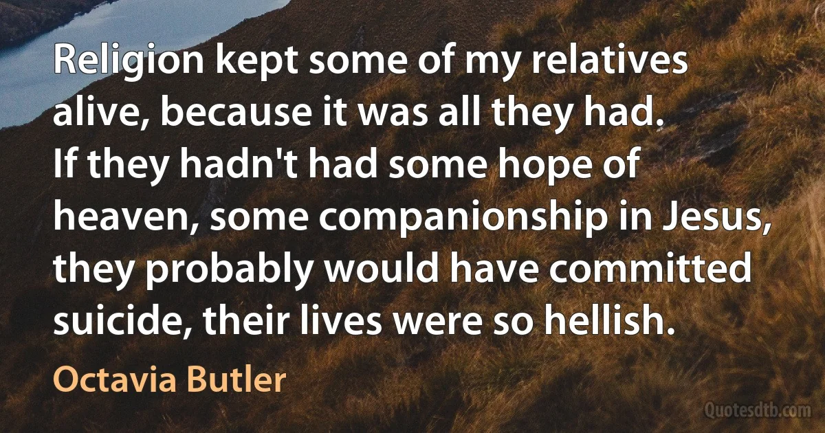 Religion kept some of my relatives alive, because it was all they had. If they hadn't had some hope of heaven, some companionship in Jesus, they probably would have committed suicide, their lives were so hellish. (Octavia Butler)