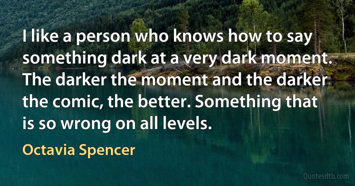 I like a person who knows how to say something dark at a very dark moment. The darker the moment and the darker the comic, the better. Something that is so wrong on all levels. (Octavia Spencer)