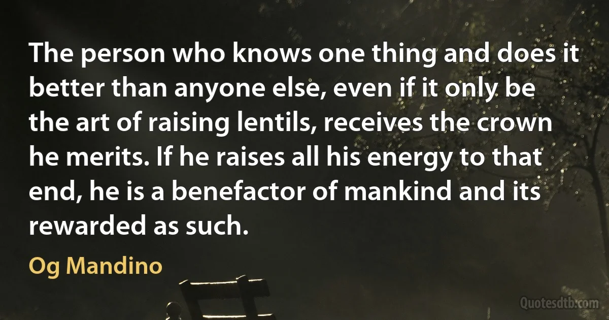 The person who knows one thing and does it better than anyone else, even if it only be the art of raising lentils, receives the crown he merits. If he raises all his energy to that end, he is a benefactor of mankind and its rewarded as such. (Og Mandino)