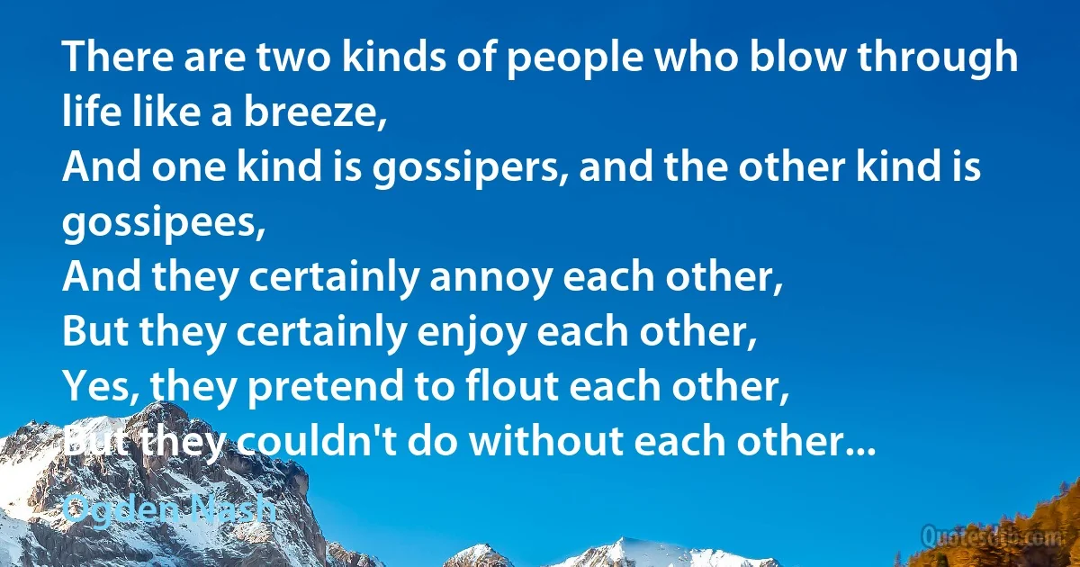 There are two kinds of people who blow through life like a breeze,
And one kind is gossipers, and the other kind is gossipees,
And they certainly annoy each other,
But they certainly enjoy each other,
Yes, they pretend to flout each other,
But they couldn't do without each other... (Ogden Nash)