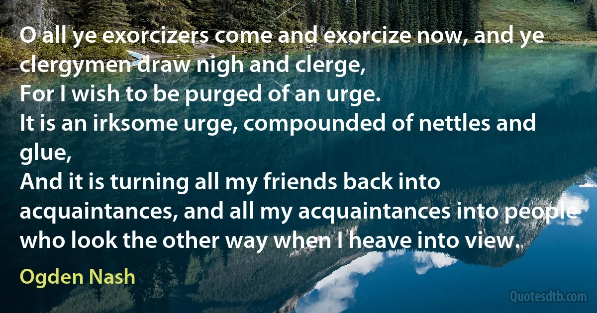 O all ye exorcizers come and exorcize now, and ye clergymen draw nigh and clerge,
For I wish to be purged of an urge.
It is an irksome urge, compounded of nettles and glue,
And it is turning all my friends back into acquaintances, and all my acquaintances into people who look the other way when I heave into view. (Ogden Nash)