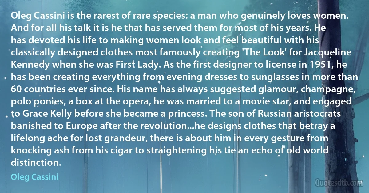 Oleg Cassini is the rarest of rare species: a man who genuinely loves women. And for all his talk it is he that has served them for most of his years. He has devoted his life to making women look and feel beautiful with his classically designed clothes most famously creating 'The Look' for Jacqueline Kennedy when she was First Lady. As the first designer to license in 1951, he has been creating everything from evening dresses to sunglasses in more than 60 countries ever since. His name has always suggested glamour, champagne, polo ponies, a box at the opera, he was married to a movie star, and engaged to Grace Kelly before she became a princess. The son of Russian aristocrats banished to Europe after the revolution...he designs clothes that betray a lifelong ache for lost grandeur, there is about him in every gesture from knocking ash from his cigar to straightening his tie an echo of old world distinction. (Oleg Cassini)