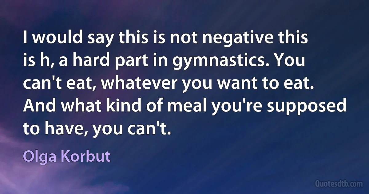 I would say this is not negative this is h, a hard part in gymnastics. You can't eat, whatever you want to eat. And what kind of meal you're supposed to have, you can't. (Olga Korbut)