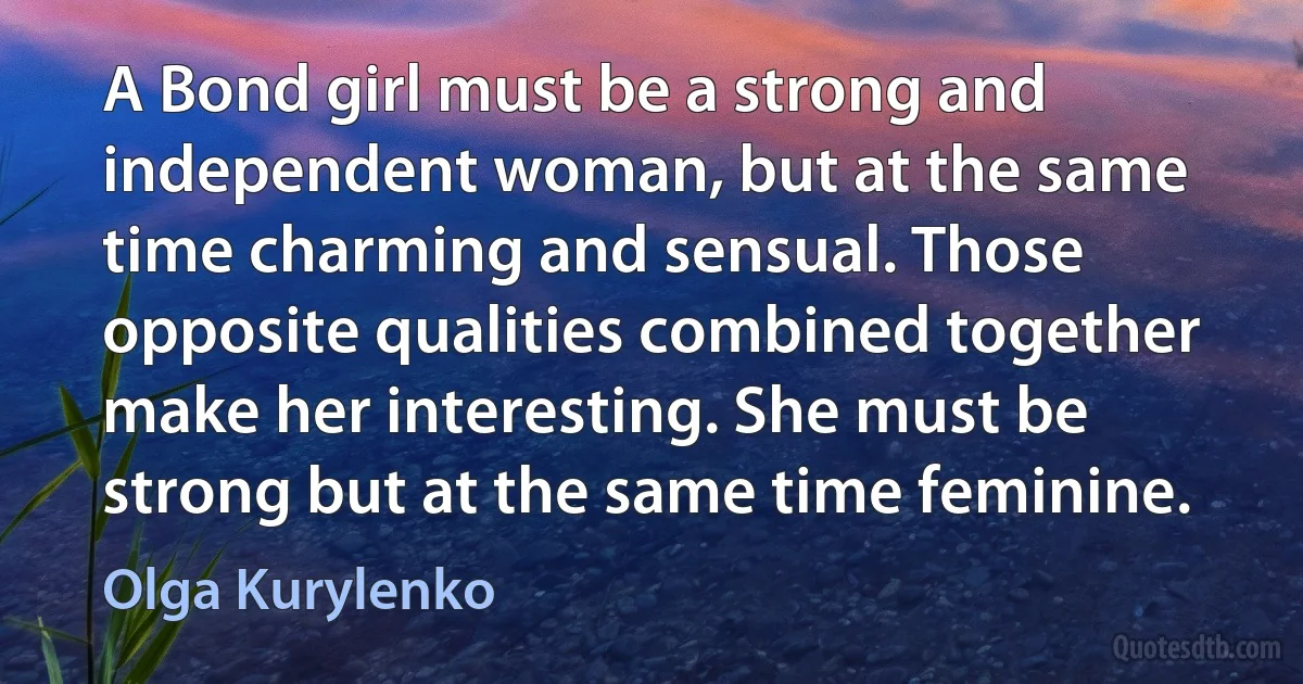 A Bond girl must be a strong and independent woman, but at the same time charming and sensual. Those opposite qualities combined together make her interesting. She must be strong but at the same time feminine. (Olga Kurylenko)