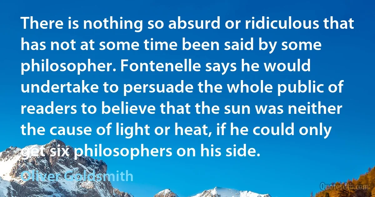 There is nothing so absurd or ridiculous that has not at some time been said by some philosopher. Fontenelle says he would undertake to persuade the whole public of readers to believe that the sun was neither the cause of light or heat, if he could only get six philosophers on his side. (Oliver Goldsmith)