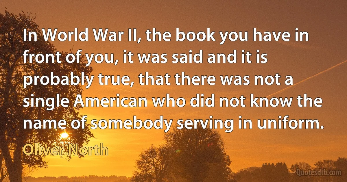 In World War II, the book you have in front of you, it was said and it is probably true, that there was not a single American who did not know the name of somebody serving in uniform. (Oliver North)