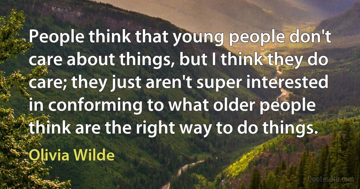 People think that young people don't care about things, but I think they do care; they just aren't super interested in conforming to what older people think are the right way to do things. (Olivia Wilde)