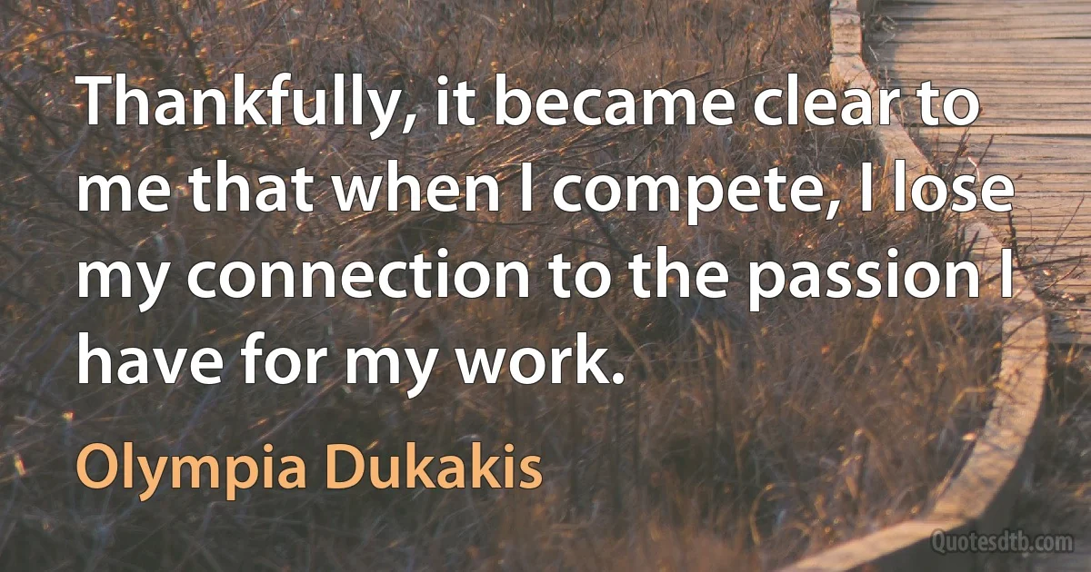 Thankfully, it became clear to me that when I compete, I lose my connection to the passion I have for my work. (Olympia Dukakis)