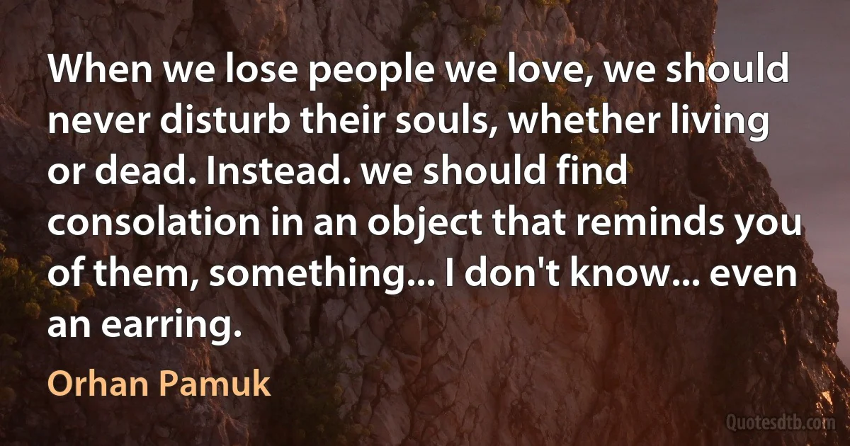 When we lose people we love, we should never disturb their souls, whether living or dead. Instead. we should find consolation in an object that reminds you of them, something... I don't know... even an earring. (Orhan Pamuk)