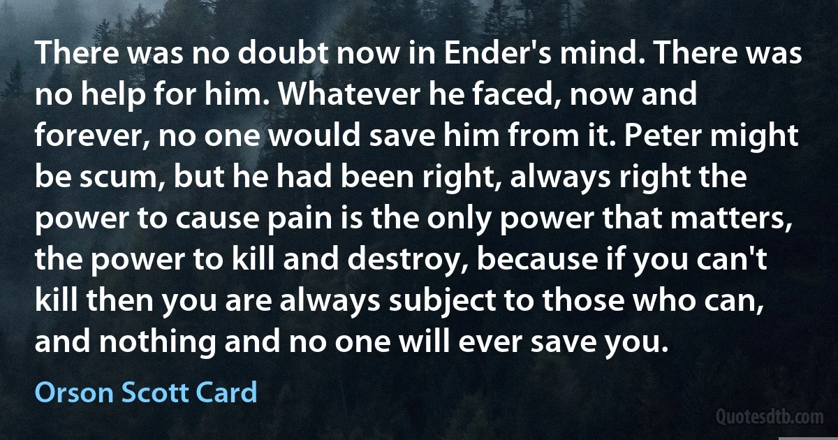 There was no doubt now in Ender's mind. There was no help for him. Whatever he faced, now and forever, no one would save him from it. Peter might be scum, but he had been right, always right the power to cause pain is the only power that matters, the power to kill and destroy, because if you can't kill then you are always subject to those who can, and nothing and no one will ever save you. (Orson Scott Card)