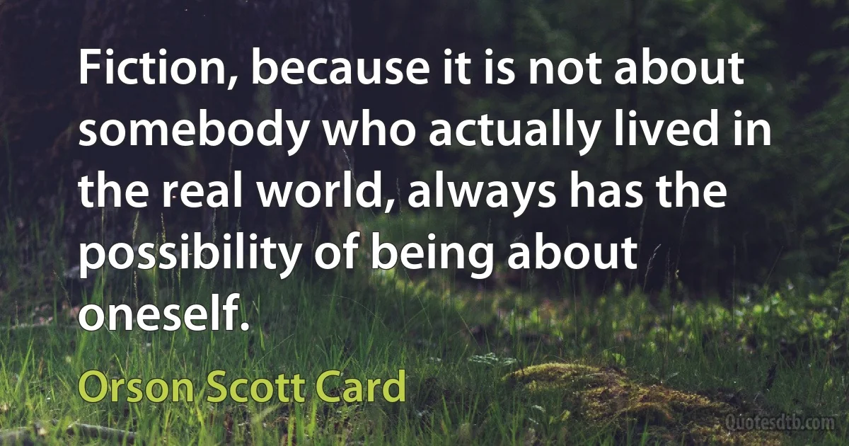 Fiction, because it is not about somebody who actually lived in the real world, always has the possibility of being about oneself. (Orson Scott Card)