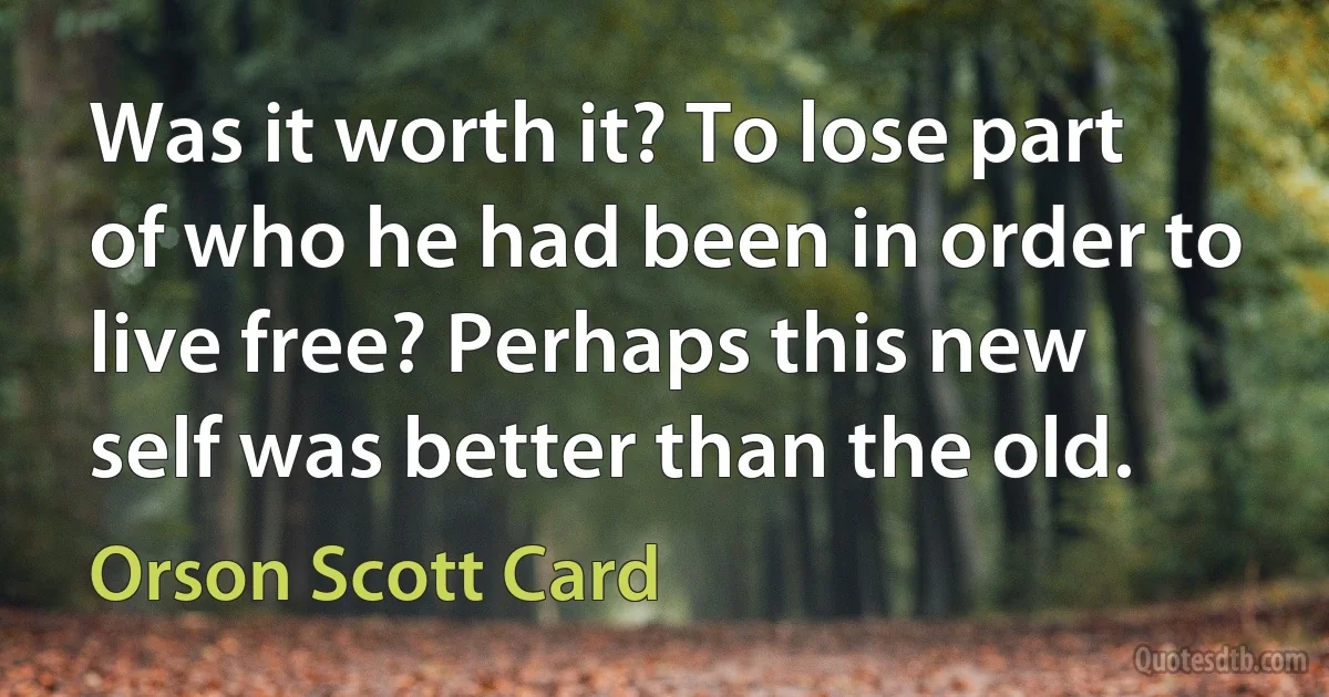 Was it worth it? To lose part of who he had been in order to live free? Perhaps this new self was better than the old. (Orson Scott Card)