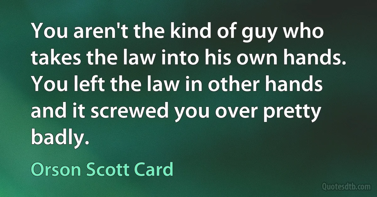 You aren't the kind of guy who takes the law into his own hands. You left the law in other hands and it screwed you over pretty badly. (Orson Scott Card)