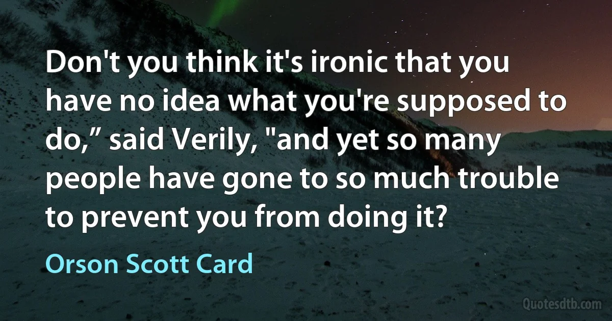 Don't you think it's ironic that you have no idea what you're supposed to do,” said Verily, "and yet so many people have gone to so much trouble to prevent you from doing it? (Orson Scott Card)