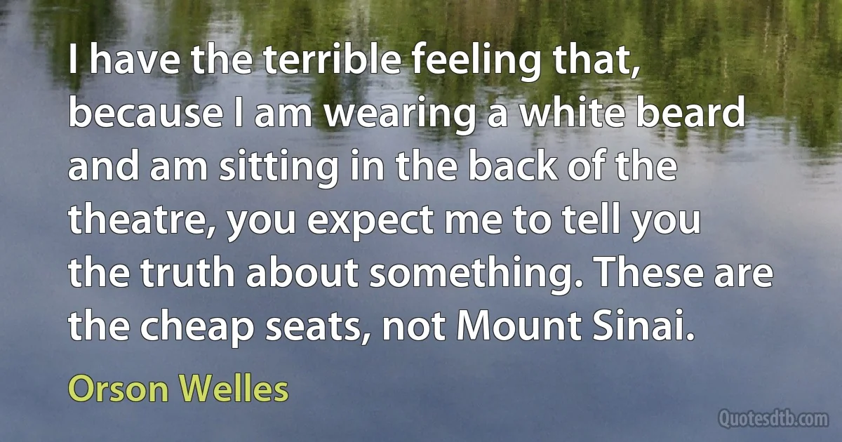 I have the terrible feeling that, because I am wearing a white beard and am sitting in the back of the theatre, you expect me to tell you the truth about something. These are the cheap seats, not Mount Sinai. (Orson Welles)