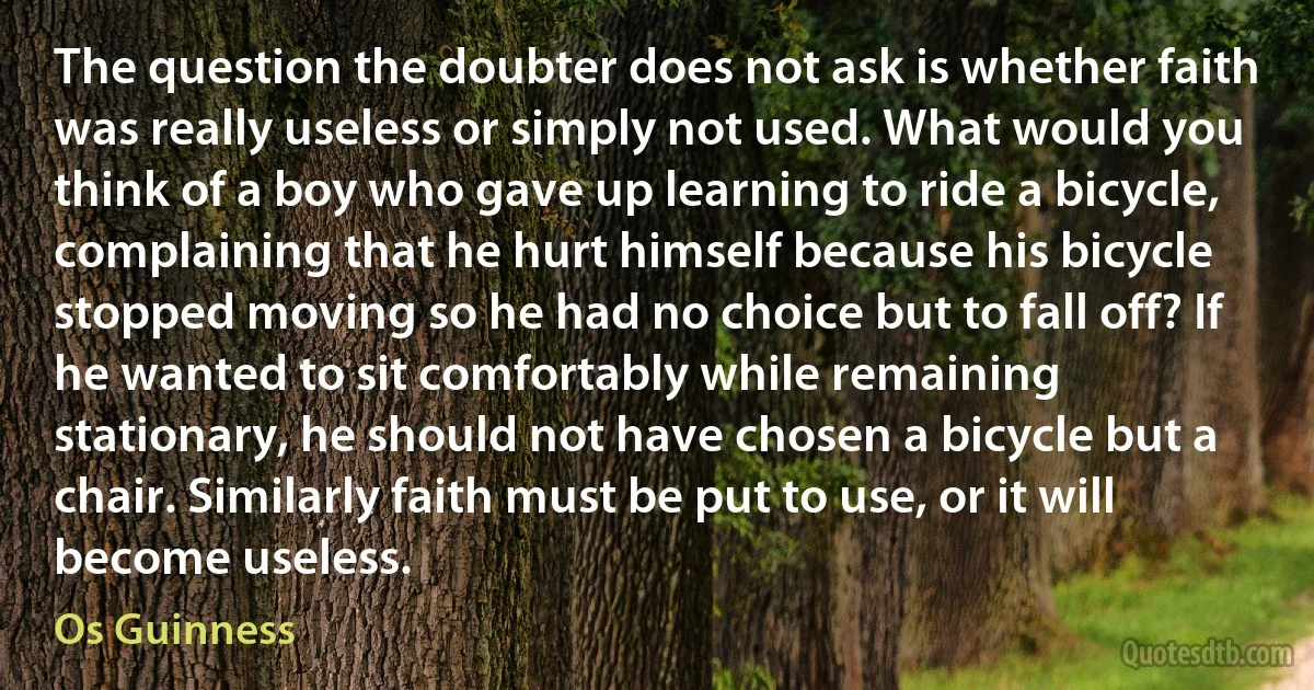 The question the doubter does not ask is whether faith was really useless or simply not used. What would you think of a boy who gave up learning to ride a bicycle, complaining that he hurt himself because his bicycle stopped moving so he had no choice but to fall off? If he wanted to sit comfortably while remaining stationary, he should not have chosen a bicycle but a chair. Similarly faith must be put to use, or it will become useless. (Os Guinness)