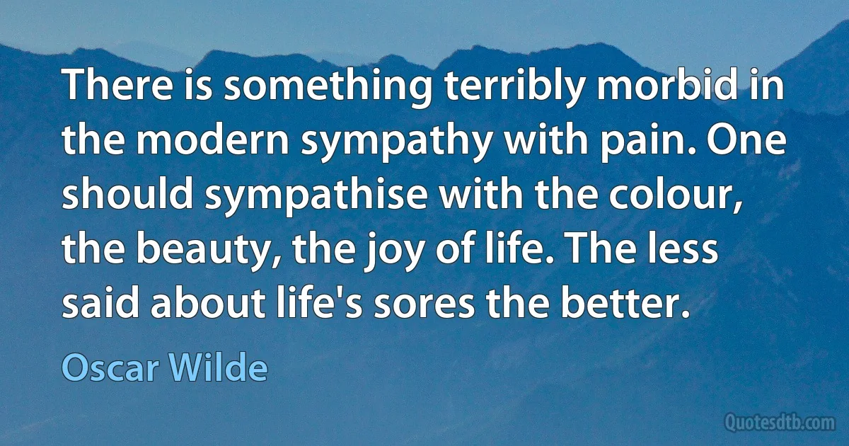 There is something terribly morbid in the modern sympathy with pain. One should sympathise with the colour, the beauty, the joy of life. The less said about life's sores the better. (Oscar Wilde)