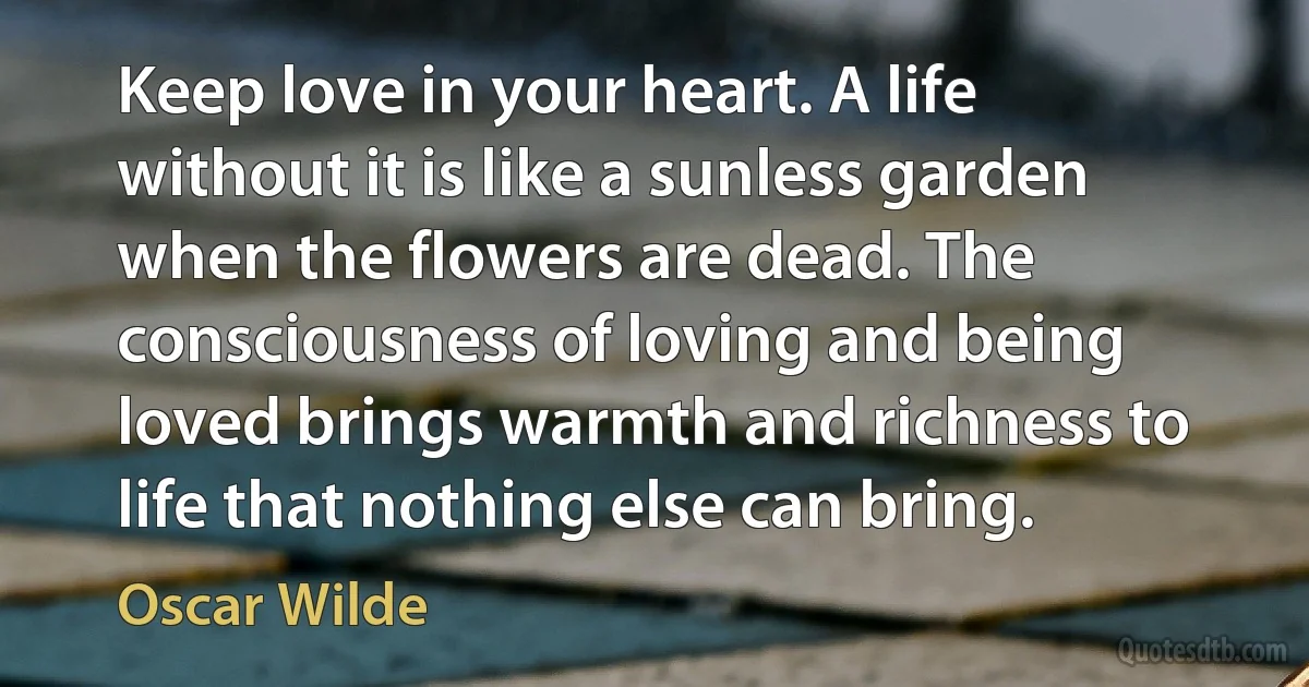 Keep love in your heart. A life without it is like a sunless garden when the flowers are dead. The consciousness of loving and being loved brings warmth and richness to life that nothing else can bring. (Oscar Wilde)