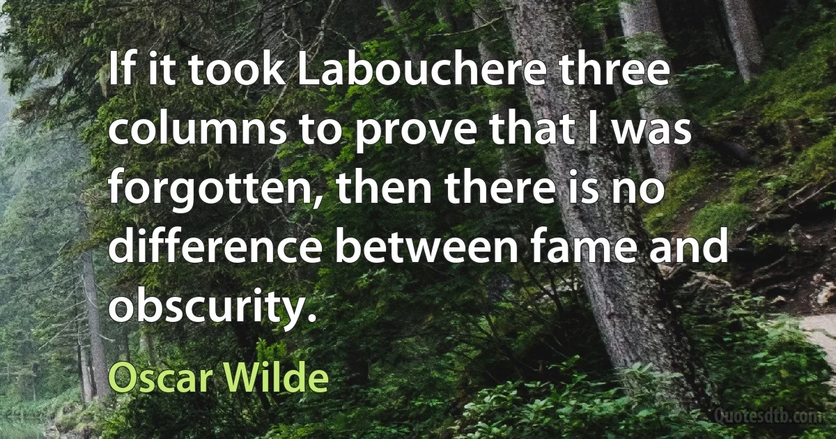 If it took Labouchere three columns to prove that I was forgotten, then there is no difference between fame and obscurity. (Oscar Wilde)