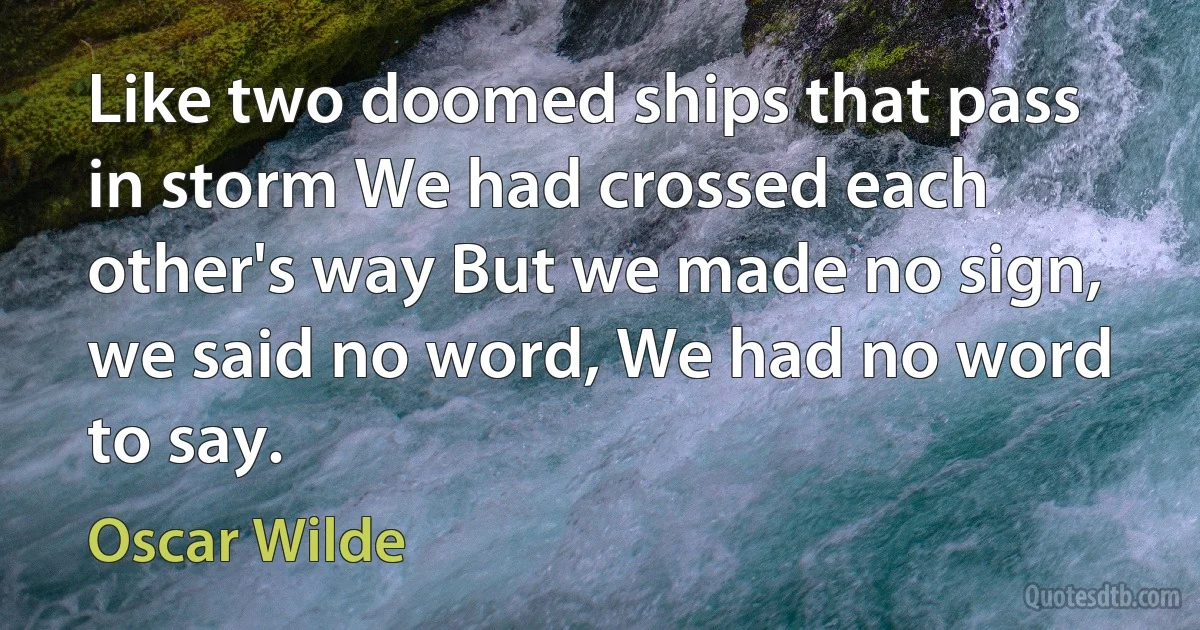 Like two doomed ships that pass in storm We had crossed each other's way But we made no sign, we said no word, We had no word to say. (Oscar Wilde)