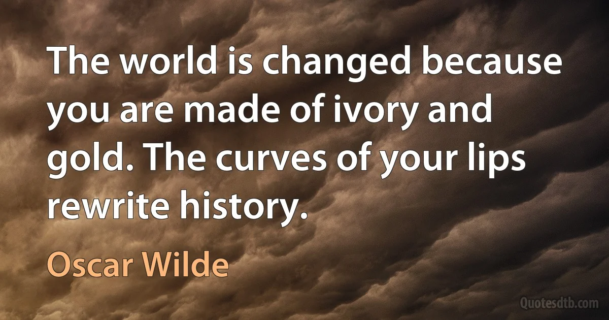 The world is changed because you are made of ivory and gold. The curves of your lips rewrite history. (Oscar Wilde)