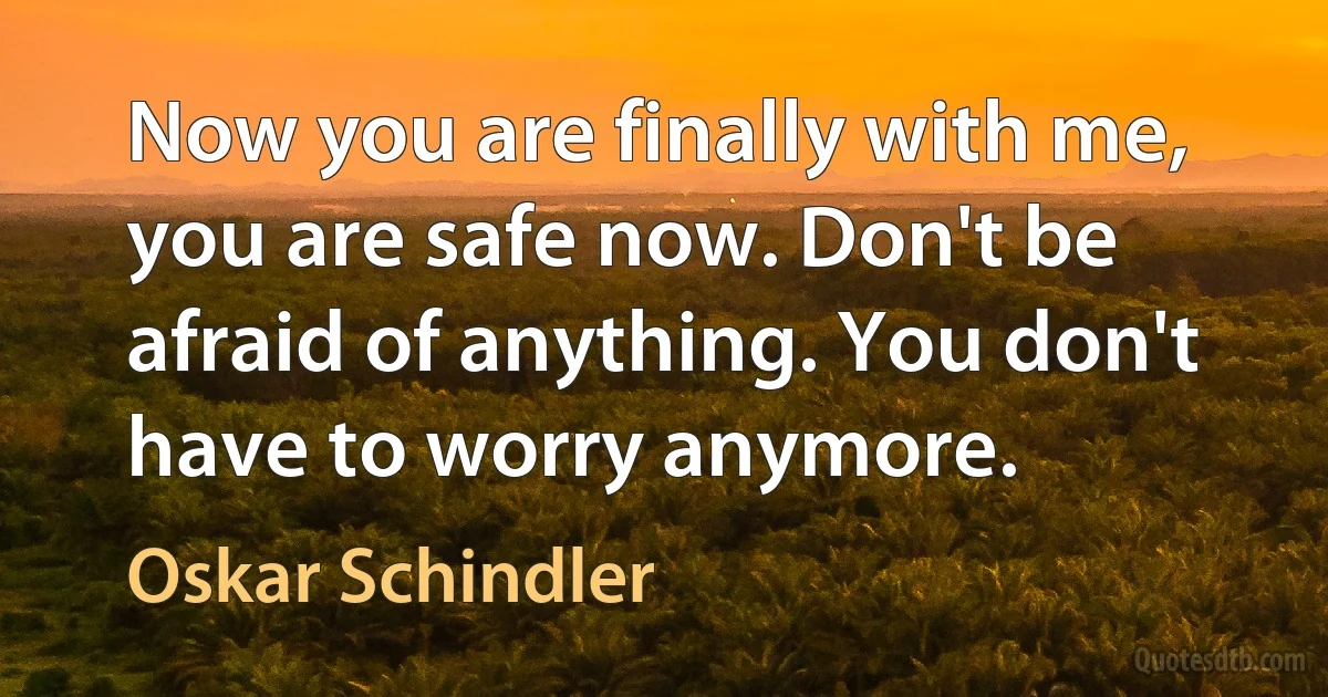 Now you are finally with me, you are safe now. Don't be afraid of anything. You don't have to worry anymore. (Oskar Schindler)