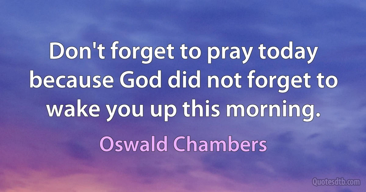 Don't forget to pray today because God did not forget to wake you up this morning. (Oswald Chambers)