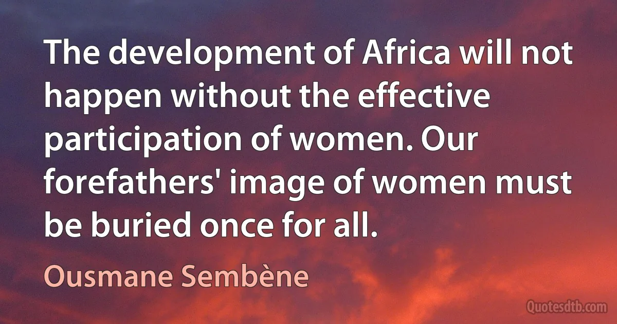 The development of Africa will not happen without the effective participation of women. Our forefathers' image of women must be buried once for all. (Ousmane Sembène)