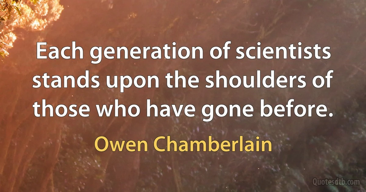 Each generation of scientists stands upon the shoulders of those who have gone before. (Owen Chamberlain)