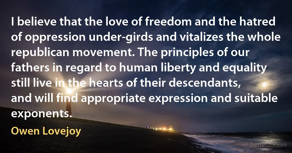 I believe that the love of freedom and the hatred of oppression under-girds and vitalizes the whole republican movement. The principles of our fathers in regard to human liberty and equality still live in the hearts of their descendants, and will find appropriate expression and suitable exponents. (Owen Lovejoy)