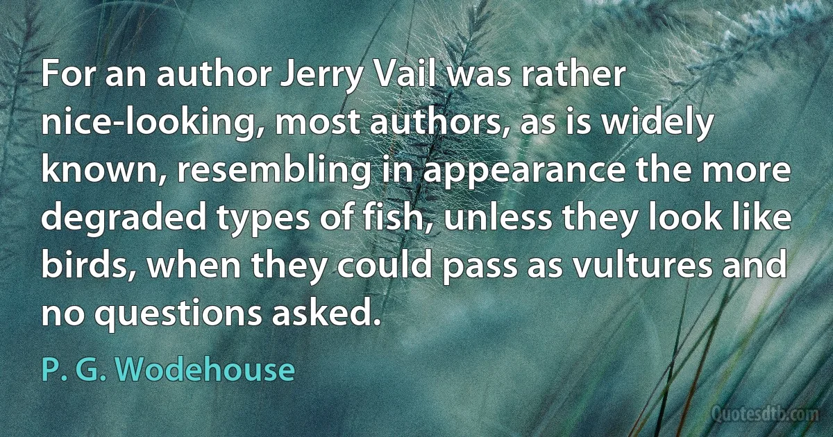 For an author Jerry Vail was rather nice-looking, most authors, as is widely known, resembling in appearance the more degraded types of fish, unless they look like birds, when they could pass as vultures and no questions asked. (P. G. Wodehouse)