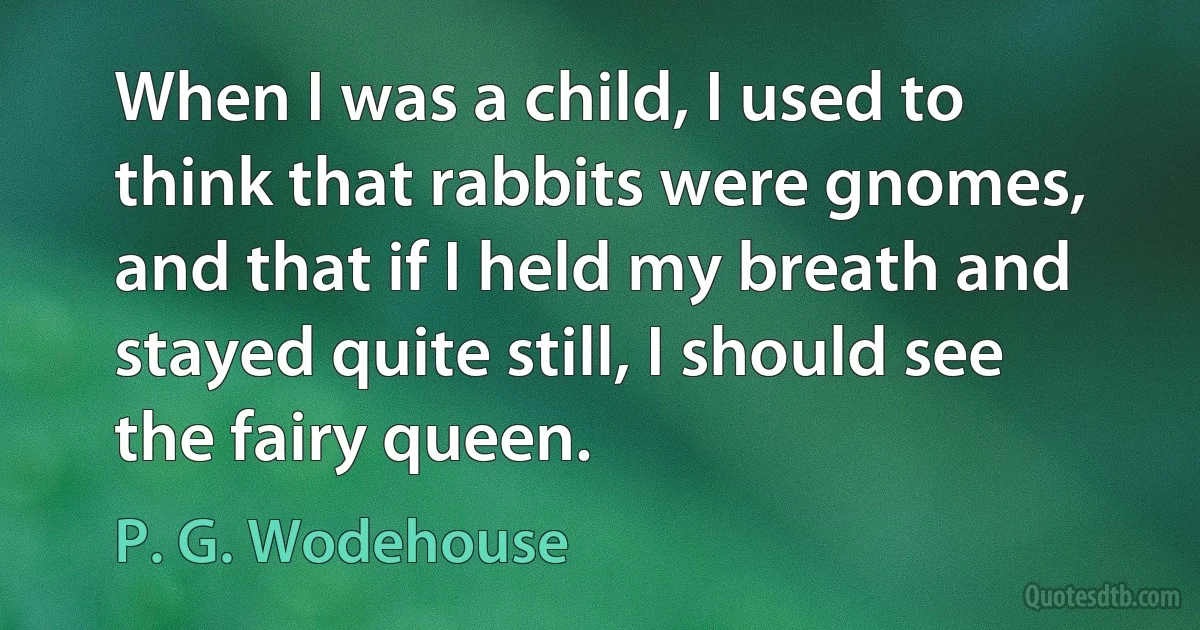 When I was a child, I used to think that rabbits were gnomes, and that if I held my breath and stayed quite still, I should see the fairy queen. (P. G. Wodehouse)