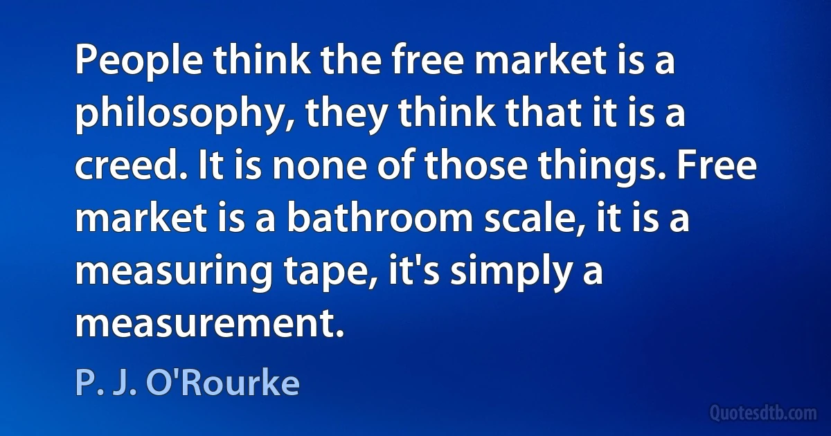 People think the free market is a philosophy, they think that it is a creed. It is none of those things. Free market is a bathroom scale, it is a measuring tape, it's simply a measurement. (P. J. O'Rourke)