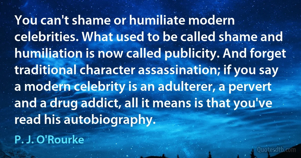 You can't shame or humiliate modern celebrities. What used to be called shame and humiliation is now called publicity. And forget traditional character assassination; if you say a modern celebrity is an adulterer, a pervert and a drug addict, all it means is that you've read his autobiography. (P. J. O'Rourke)