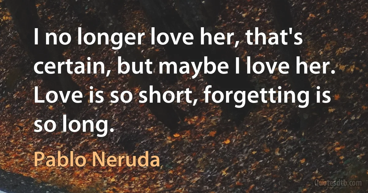 I no longer love her, that's certain, but maybe I love her. Love is so short, forgetting is so long. (Pablo Neruda)