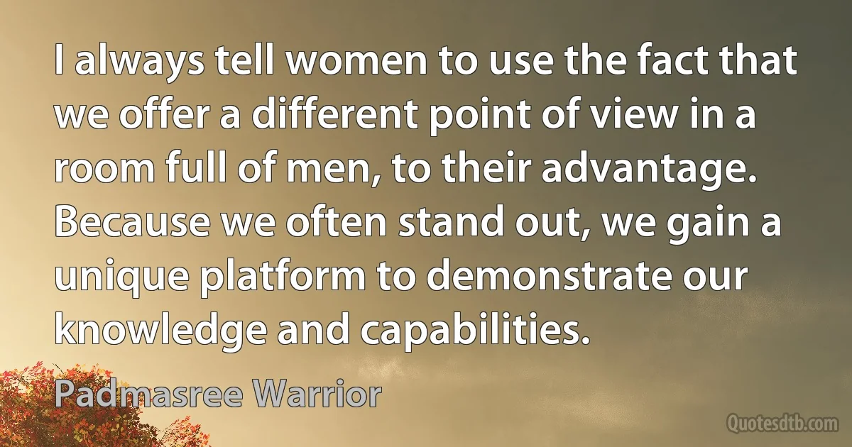 I always tell women to use the fact that we offer a different point of view in a room full of men, to their advantage. Because we often stand out, we gain a unique platform to demonstrate our knowledge and capabilities. (Padmasree Warrior)