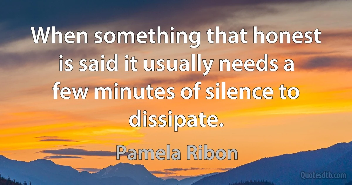 When something that honest is said it usually needs a few minutes of silence to dissipate. (Pamela Ribon)