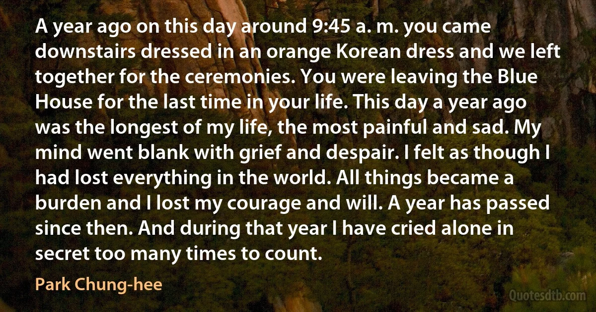 A year ago on this day around 9:45 a. m. you came downstairs dressed in an orange Korean dress and we left together for the ceremonies. You were leaving the Blue House for the last time in your life. This day a year ago was the longest of my life, the most painful and sad. My mind went blank with grief and despair. I felt as though I had lost everything in the world. All things became a burden and I lost my courage and will. A year has passed since then. And during that year I have cried alone in secret too many times to count. (Park Chung-hee)