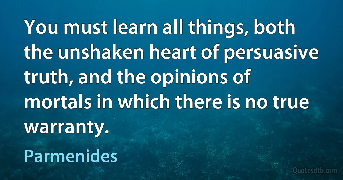 You must learn all things, both the unshaken heart of persuasive truth, and the opinions of mortals in which there is no true warranty. (Parmenides)