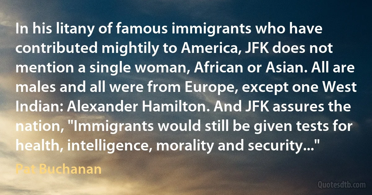 In his litany of famous immigrants who have contributed mightily to America, JFK does not mention a single woman, African or Asian. All are males and all were from Europe, except one West Indian: Alexander Hamilton. And JFK assures the nation, "Immigrants would still be given tests for health, intelligence, morality and security..." (Pat Buchanan)