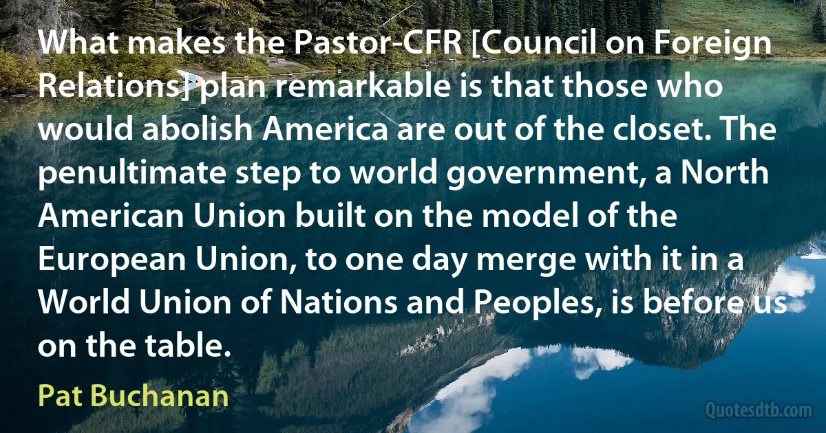 What makes the Pastor-CFR [Council on Foreign Relations] plan remarkable is that those who would abolish America are out of the closet. The penultimate step to world government, a North American Union built on the model of the European Union, to one day merge with it in a World Union of Nations and Peoples, is before us on the table. (Pat Buchanan)