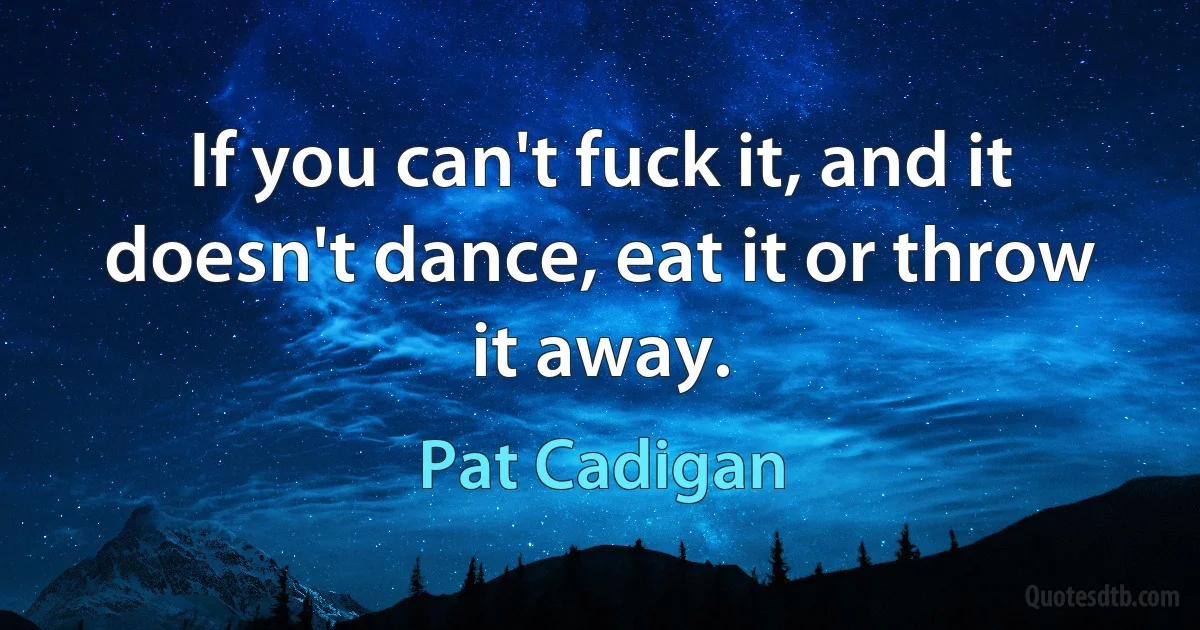 If you can't fuck it, and it doesn't dance, eat it or throw it away. (Pat Cadigan)