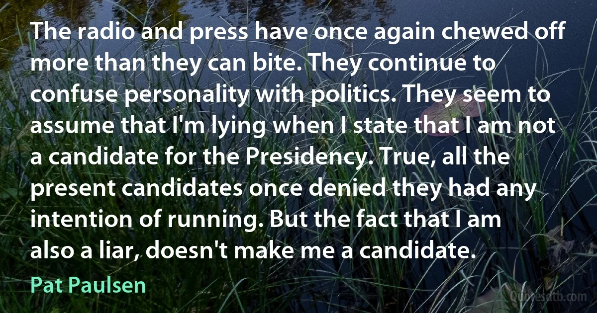 The radio and press have once again chewed off more than they can bite. They continue to confuse personality with politics. They seem to assume that I'm lying when I state that I am not a candidate for the Presidency. True, all the present candidates once denied they had any intention of running. But the fact that I am also a liar, doesn't make me a candidate. (Pat Paulsen)