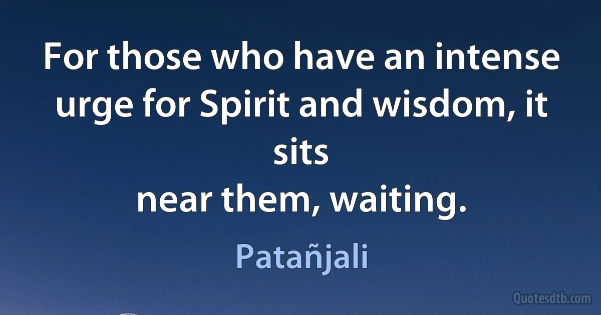 For those who have an intense urge for Spirit and wisdom, it sits
near them, waiting. (Patañjali)