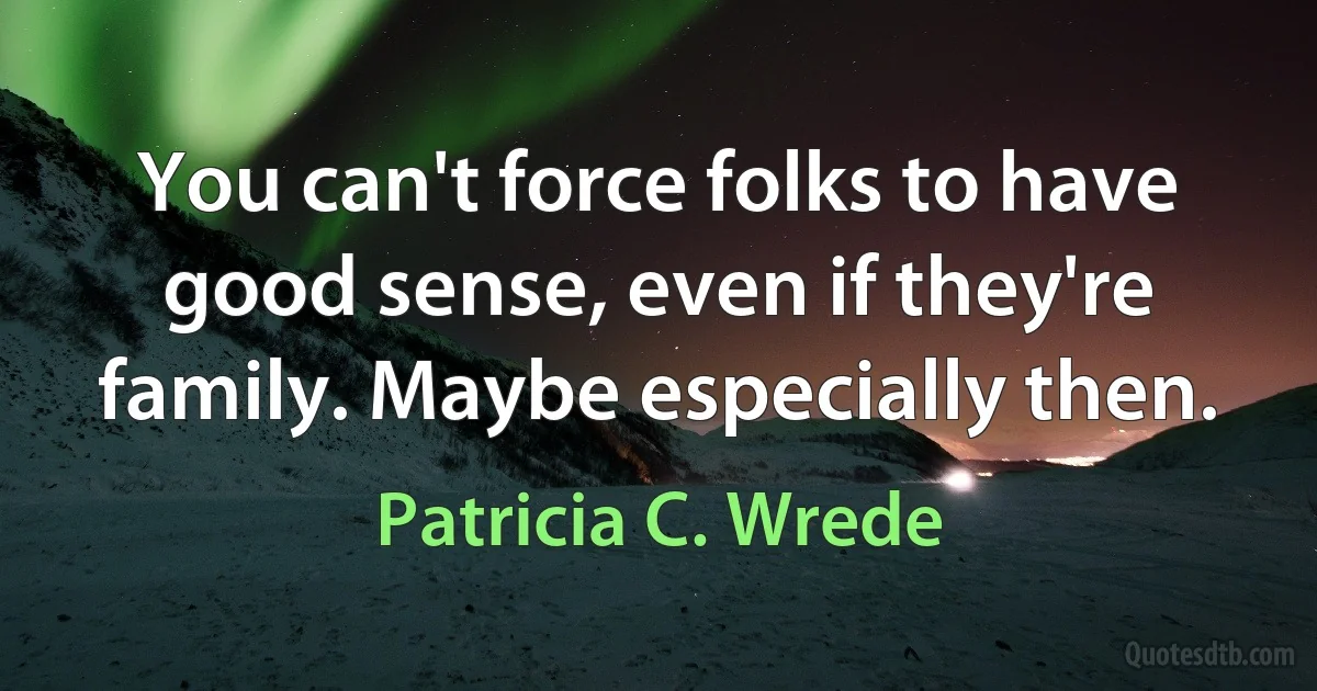 You can't force folks to have good sense, even if they're family. Maybe especially then. (Patricia C. Wrede)