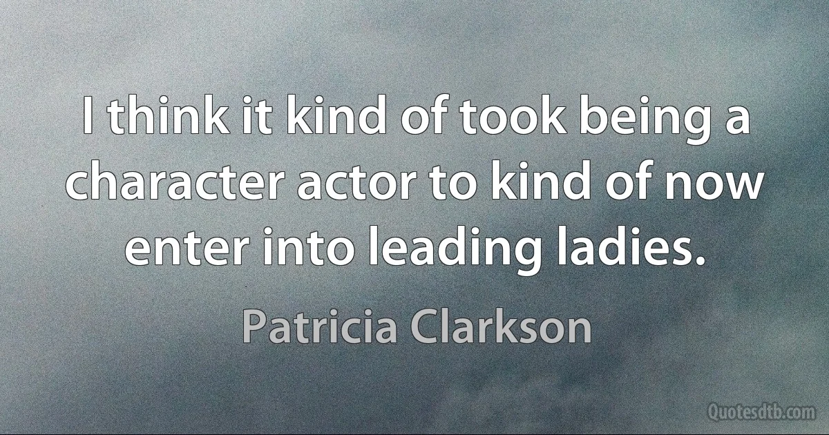 I think it kind of took being a character actor to kind of now enter into leading ladies. (Patricia Clarkson)